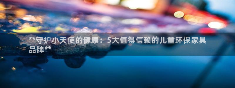 杏耀注册开户：**守护小天使的健康：5大值得信赖的儿童环保家